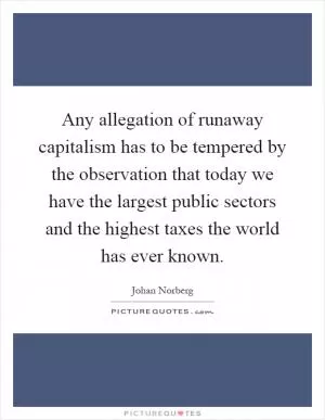 Any allegation of runaway capitalism has to be tempered by the observation that today we have the largest public sectors and the highest taxes the world has ever known Picture Quote #1