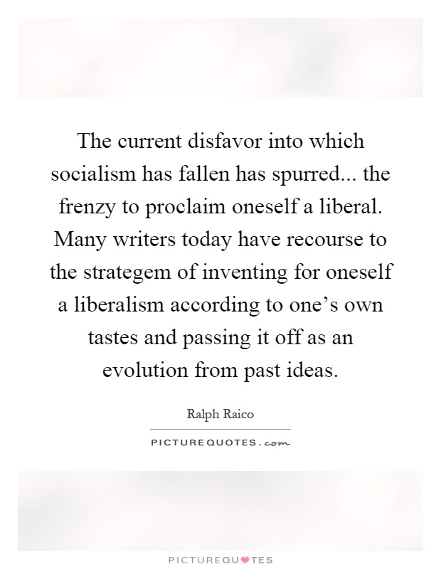 The current disfavor into which socialism has fallen has spurred... the frenzy to proclaim oneself a liberal. Many writers today have recourse to the strategem of inventing for oneself a liberalism according to one's own tastes and passing it off as an evolution from past ideas Picture Quote #1