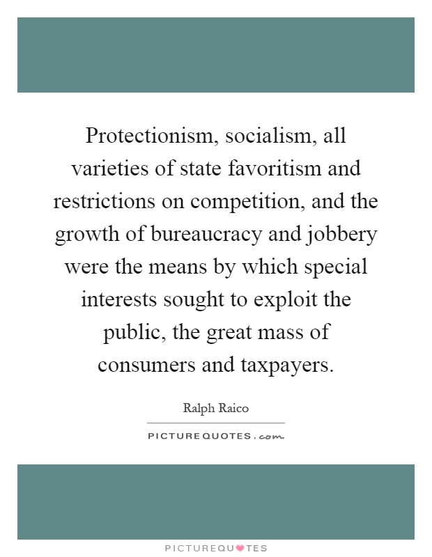 Protectionism, socialism, all varieties of state favoritism and restrictions on competition, and the growth of bureaucracy and jobbery were the means by which special interests sought to exploit the public, the great mass of consumers and taxpayers Picture Quote #1