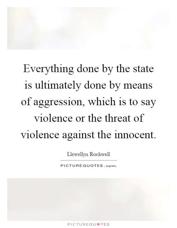 Everything done by the state is ultimately done by means of aggression, which is to say violence or the threat of violence against the innocent Picture Quote #1