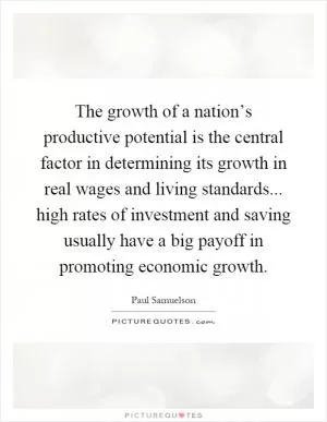 The growth of a nation’s productive potential is the central factor in determining its growth in real wages and living standards... high rates of investment and saving usually have a big payoff in promoting economic growth Picture Quote #1