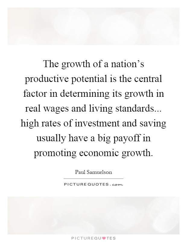 The growth of a nation's productive potential is the central factor in determining its growth in real wages and living standards... high rates of investment and saving usually have a big payoff in promoting economic growth Picture Quote #1