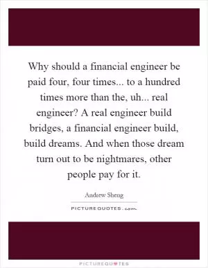 Why should a financial engineer be paid four, four times... to a hundred times more than the, uh... real engineer? A real engineer build bridges, a financial engineer build, build dreams. And when those dream turn out to be nightmares, other people pay for it Picture Quote #1
