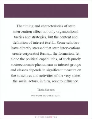 The timing and characteristics of state intervention affect not only organizational tactics and strategies, but the content and definition of interest itself... Some scholars have directly stressed that state interventions create corporatist forms... the formation, let alone the political capabilities, of such purely socioeconomic phenomena as interest groups and classes depends in significant measure on the structures and activities of the very states the social actors, in turn, seek to influence Picture Quote #1