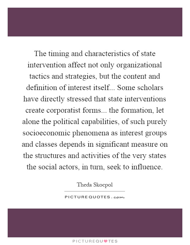 The timing and characteristics of state intervention affect not only organizational tactics and strategies, but the content and definition of interest itself... Some scholars have directly stressed that state interventions create corporatist forms... the formation, let alone the political capabilities, of such purely socioeconomic phenomena as interest groups and classes depends in significant measure on the structures and activities of the very states the social actors, in turn, seek to influence Picture Quote #1