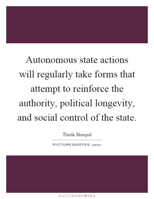 Autonomous state actions will regularly take forms that attempt to reinforce the authority, political longevity, and social control of the state Picture Quote #1