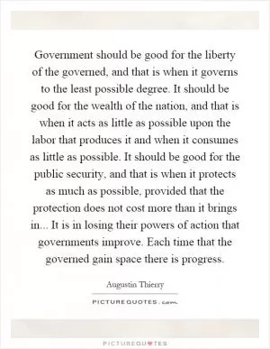 Government should be good for the liberty of the governed, and that is when it governs to the least possible degree. It should be good for the wealth of the nation, and that is when it acts as little as possible upon the labor that produces it and when it consumes as little as possible. It should be good for the public security, and that is when it protects as much as possible, provided that the protection does not cost more than it brings in... It is in losing their powers of action that governments improve. Each time that the governed gain space there is progress Picture Quote #1