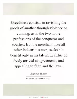 Greediness consists in ravishing the goods of another through violence or cunning, as in the two noble professions of the conqueror and courtier. But the merchant, like all other industrious men, seeks his benefit only in his talent, in virtue of freely arrived at agreements, and appealing to faith and the laws Picture Quote #1