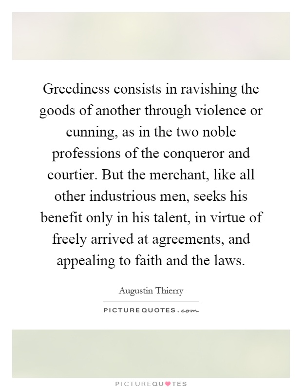 Greediness consists in ravishing the goods of another through violence or cunning, as in the two noble professions of the conqueror and courtier. But the merchant, like all other industrious men, seeks his benefit only in his talent, in virtue of freely arrived at agreements, and appealing to faith and the laws Picture Quote #1