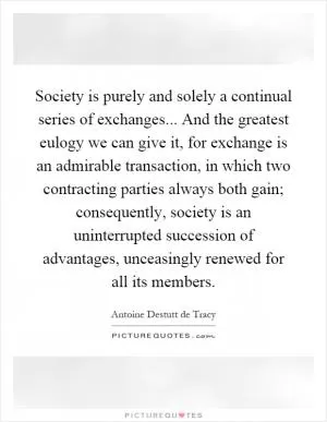 Society is purely and solely a continual series of exchanges... And the greatest eulogy we can give it, for exchange is an admirable transaction, in which two contracting parties always both gain; consequently, society is an uninterrupted succession of advantages, unceasingly renewed for all its members Picture Quote #1
