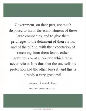 Government, on their part, are much disposed to favor the establishment of these large companies, and to give them privileges to the detriment of their rivals, and of the public, with the expectation of receiving from them loans, either gratuitous or at a low rate which these never refuse. It is thus that the one sells its protection and the other buys it; and this is already a very great evil Picture Quote #1