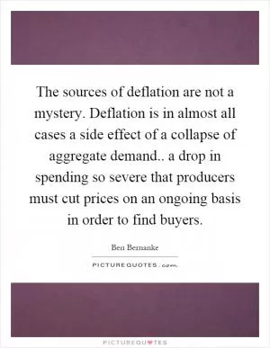 The sources of deflation are not a mystery. Deflation is in almost all cases a side effect of a collapse of aggregate demand.. a drop in spending so severe that producers must cut prices on an ongoing basis in order to find buyers Picture Quote #1