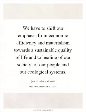 We have to shift our emphasis from economic efficiency and materialism towards a sustainable quality of life and to healing of our society, of our people and our ecological systems Picture Quote #1