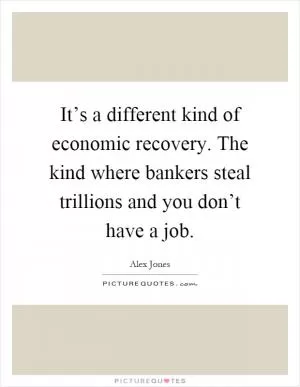It’s a different kind of economic recovery. The kind where bankers steal trillions and you don’t have a job Picture Quote #1