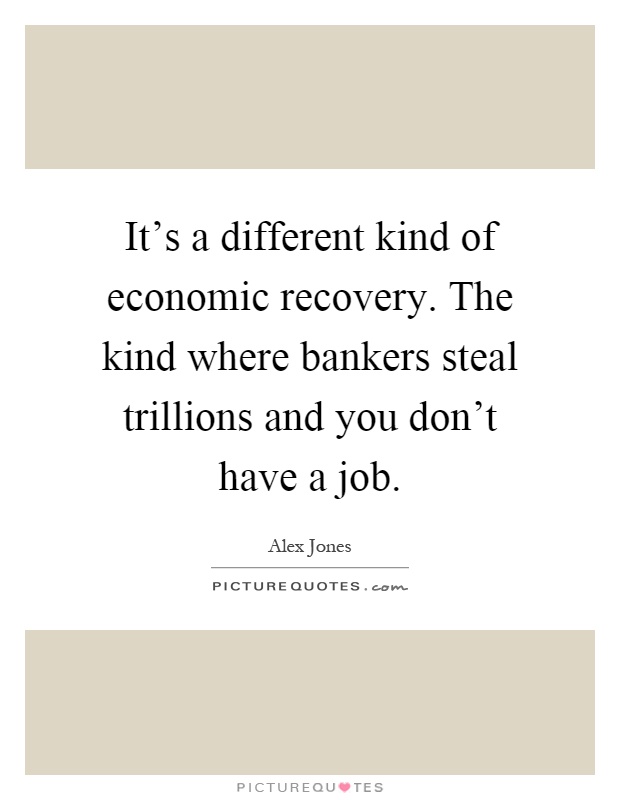 It's a different kind of economic recovery. The kind where bankers steal trillions and you don't have a job Picture Quote #1
