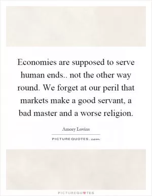 Economies are supposed to serve human ends.. not the other way round. We forget at our peril that markets make a good servant, a bad master and a worse religion Picture Quote #1