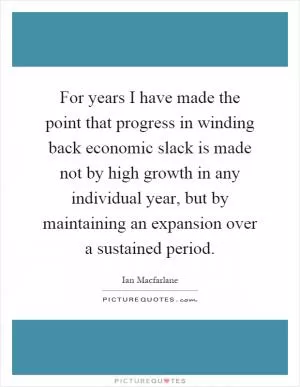 For years I have made the point that progress in winding back economic slack is made not by high growth in any individual year, but by maintaining an expansion over a sustained period Picture Quote #1