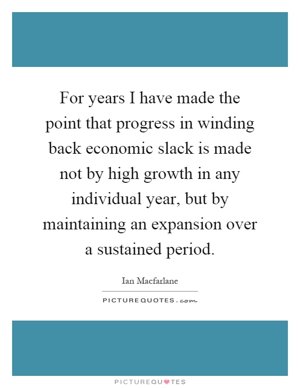 For years I have made the point that progress in winding back economic slack is made not by high growth in any individual year, but by maintaining an expansion over a sustained period Picture Quote #1