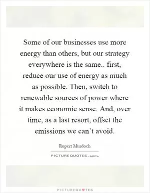 Some of our businesses use more energy than others, but our strategy everywhere is the same.. first, reduce our use of energy as much as possible. Then, switch to renewable sources of power where it makes economic sense. And, over time, as a last resort, offset the emissions we can’t avoid Picture Quote #1