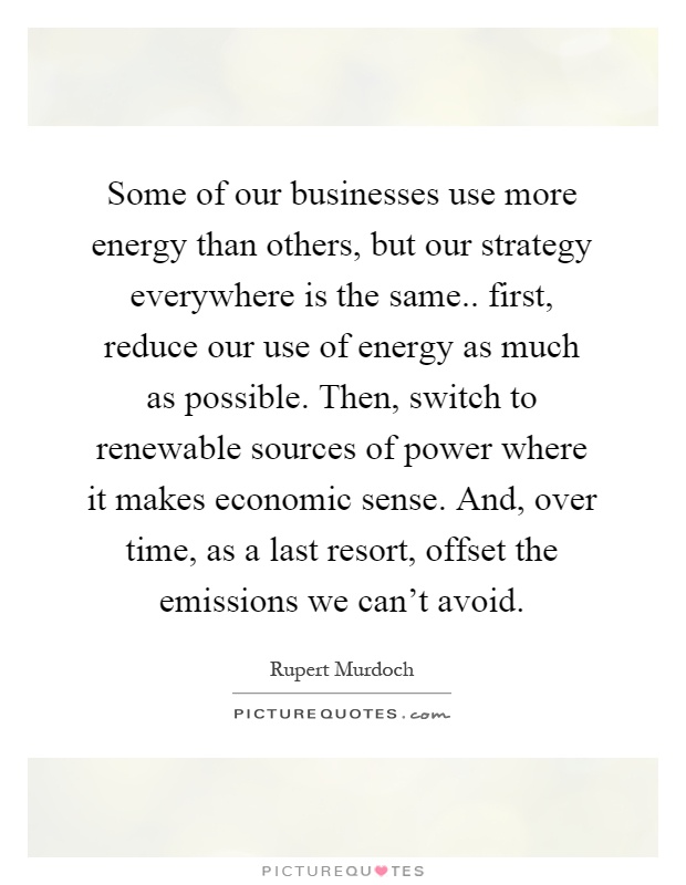 Some of our businesses use more energy than others, but our strategy everywhere is the same.. first, reduce our use of energy as much as possible. Then, switch to renewable sources of power where it makes economic sense. And, over time, as a last resort, offset the emissions we can't avoid Picture Quote #1