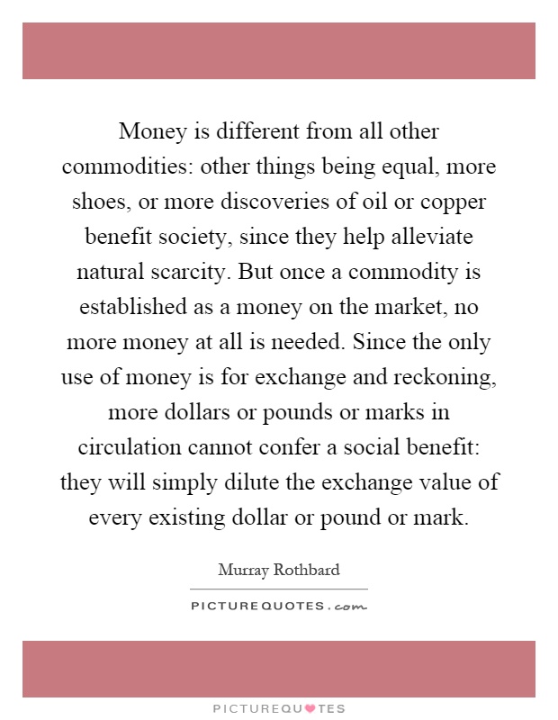 Money is different from all other commodities: other things being equal, more shoes, or more discoveries of oil or copper benefit society, since they help alleviate natural scarcity. But once a commodity is established as a money on the market, no more money at all is needed. Since the only use of money is for exchange and reckoning, more dollars or pounds or marks in circulation cannot confer a social benefit: they will simply dilute the exchange value of every existing dollar or pound or mark Picture Quote #1