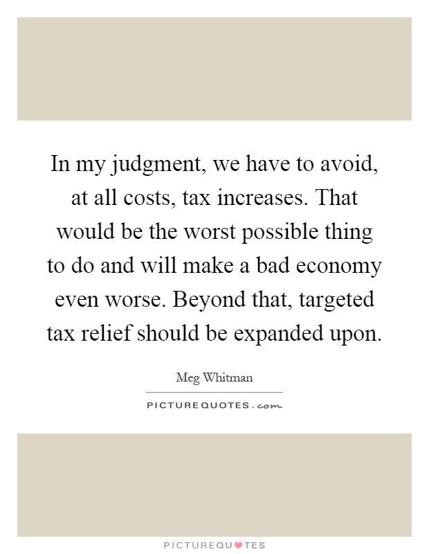 In my judgment, we have to avoid, at all costs, tax increases. That would be the worst possible thing to do and will make a bad economy even worse. Beyond that, targeted tax relief should be expanded upon Picture Quote #1