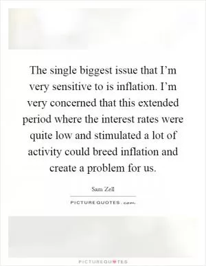 The single biggest issue that I’m very sensitive to is inflation. I’m very concerned that this extended period where the interest rates were quite low and stimulated a lot of activity could breed inflation and create a problem for us Picture Quote #1