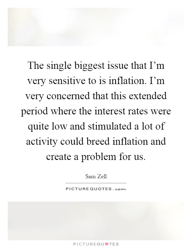 The single biggest issue that I'm very sensitive to is inflation. I'm very concerned that this extended period where the interest rates were quite low and stimulated a lot of activity could breed inflation and create a problem for us Picture Quote #1