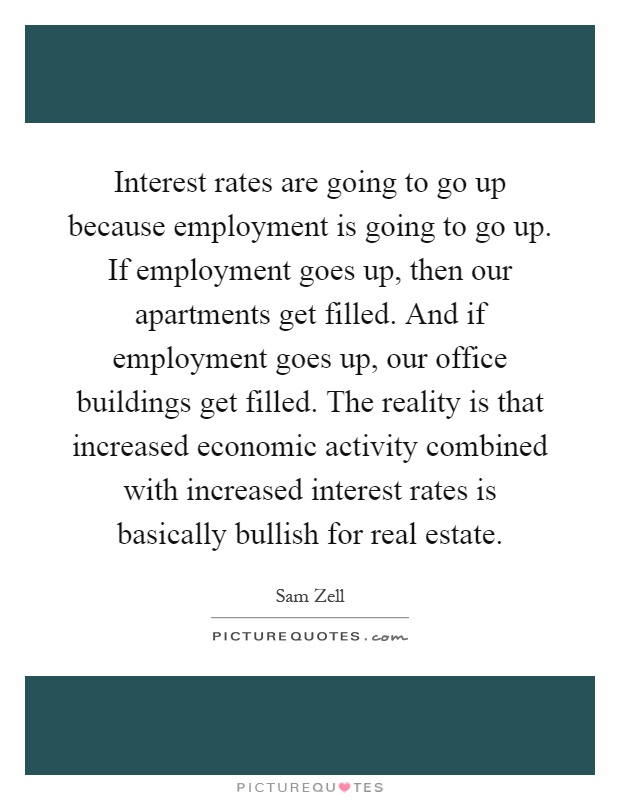 Interest rates are going to go up because employment is going to go up. If employment goes up, then our apartments get filled. And if employment goes up, our office buildings get filled. The reality is that increased economic activity combined with increased interest rates is basically bullish for real estate Picture Quote #1