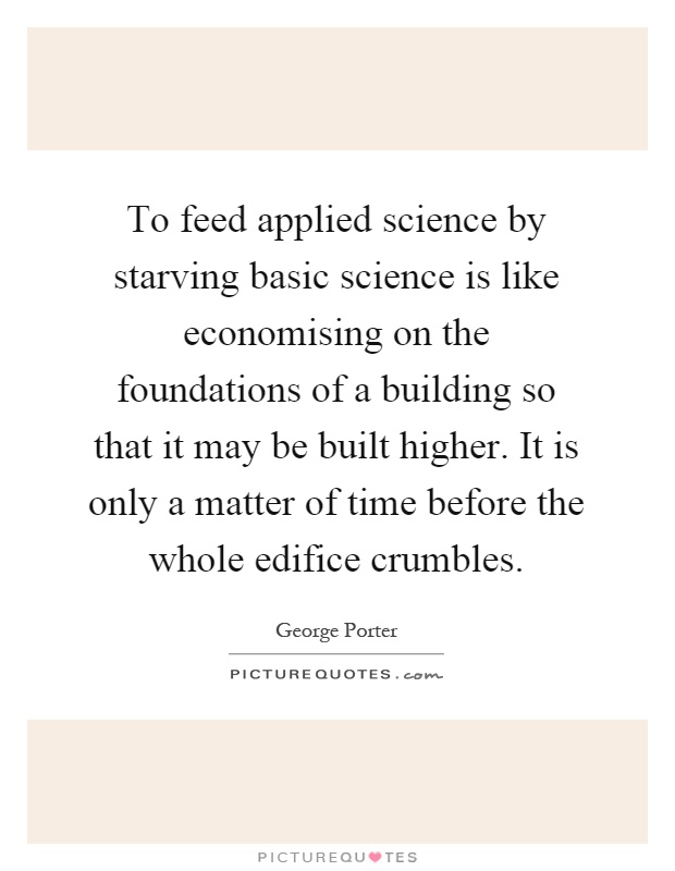 To feed applied science by starving basic science is like economising on the foundations of a building so that it may be built higher. It is only a matter of time before the whole edifice crumbles Picture Quote #1