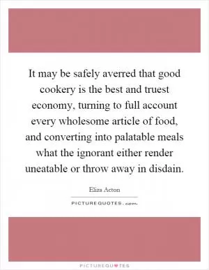 It may be safely averred that good cookery is the best and truest economy, turning to full account every wholesome article of food, and converting into palatable meals what the ignorant either render uneatable or throw away in disdain Picture Quote #1