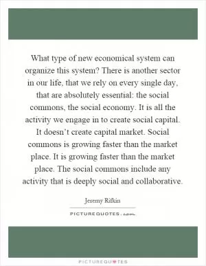 What type of new economical system can organize this system? There is another sector in our life, that we rely on every single day, that are absolutely essential: the social commons, the social economy. It is all the activity we engage in to create social capital. It doesn’t create capital market. Social commons is growing faster than the market place. It is growing faster than the market place. The social commons include any activity that is deeply social and collaborative Picture Quote #1