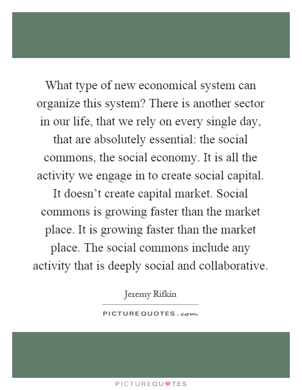 What type of new economical system can organize this system? There is another sector in our life, that we rely on every single day, that are absolutely essential: the social commons, the social economy. It is all the activity we engage in to create social capital. It doesn't create capital market. Social commons is growing faster than the market place. It is growing faster than the market place. The social commons include any activity that is deeply social and collaborative Picture Quote #1
