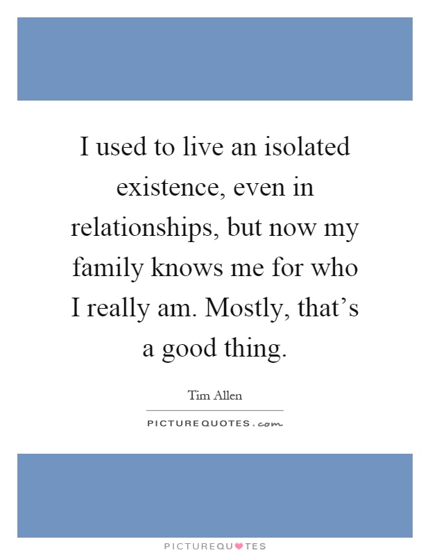 I used to live an isolated existence, even in relationships, but now my family knows me for who I really am. Mostly, that's a good thing Picture Quote #1