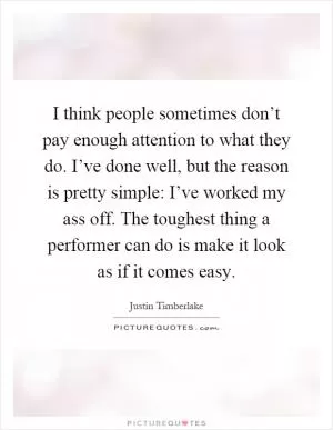 I think people sometimes don’t pay enough attention to what they do. I’ve done well, but the reason is pretty simple: I’ve worked my ass off. The toughest thing a performer can do is make it look as if it comes easy Picture Quote #1