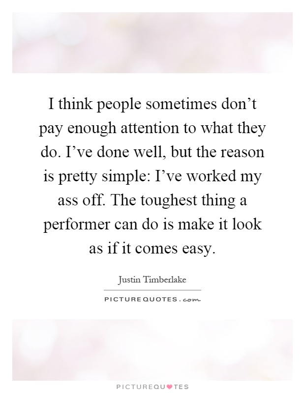 I think people sometimes don't pay enough attention to what they do. I've done well, but the reason is pretty simple: I've worked my ass off. The toughest thing a performer can do is make it look as if it comes easy Picture Quote #1