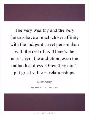 The very wealthy and the very famous have a much closer affinity with the indigent street person than with the rest of us. There’s the narcissism, the addiction, even the outlandish dress. Often they don’t put great value in relationships Picture Quote #1
