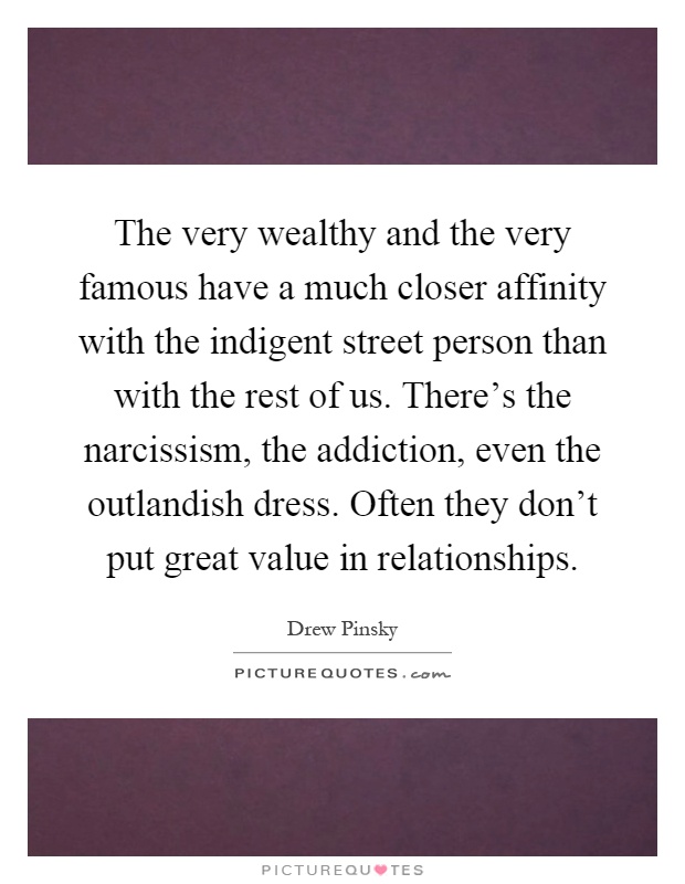 The very wealthy and the very famous have a much closer affinity with the indigent street person than with the rest of us. There's the narcissism, the addiction, even the outlandish dress. Often they don't put great value in relationships Picture Quote #1