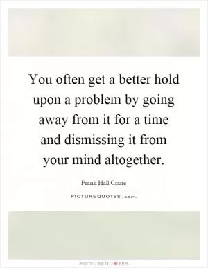 You often get a better hold upon a problem by going away from it for a time and dismissing it from your mind altogether Picture Quote #1