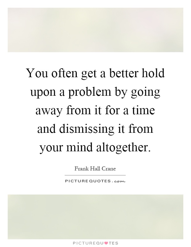 You often get a better hold upon a problem by going away from it for a time and dismissing it from your mind altogether Picture Quote #1