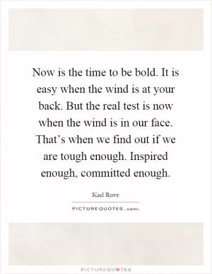 Now is the time to be bold. It is easy when the wind is at your back. But the real test is now when the wind is in our face. That’s when we find out if we are tough enough. Inspired enough, committed enough Picture Quote #1