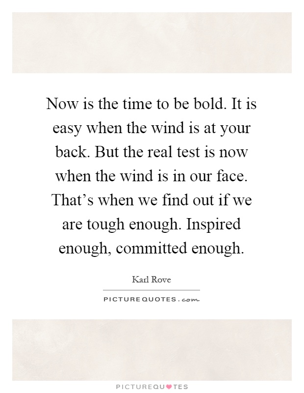 Now is the time to be bold. It is easy when the wind is at your back. But the real test is now when the wind is in our face. That's when we find out if we are tough enough. Inspired enough, committed enough Picture Quote #1