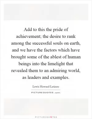 Add to this the pride of achievement; the desire to rank among the successful souls on earth, and we have the factors which have brought some of the ablest of human beings into the limelight that revealed them to an admiring world, as leaders and examples Picture Quote #1
