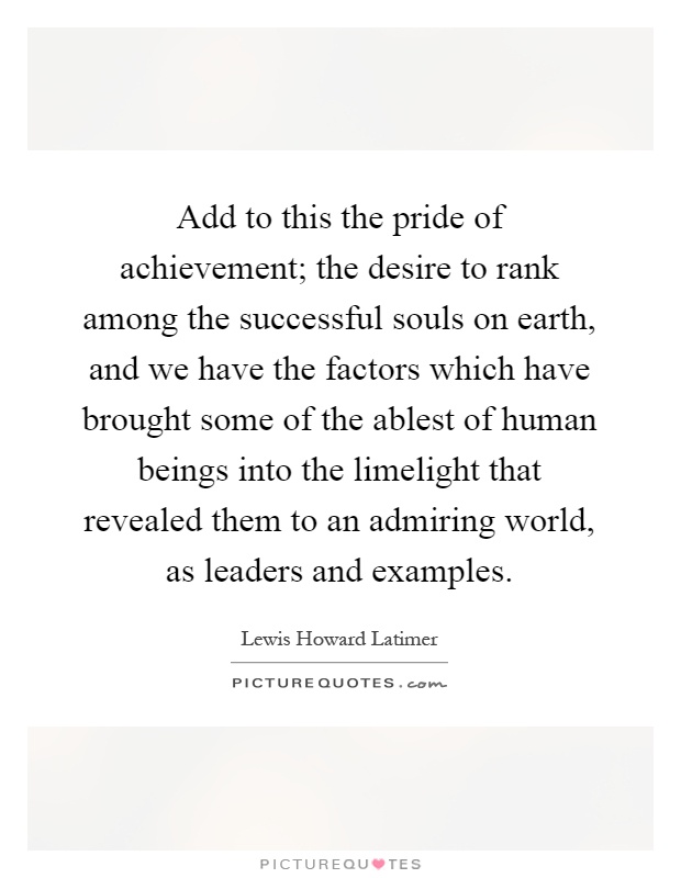 Add to this the pride of achievement; the desire to rank among the successful souls on earth, and we have the factors which have brought some of the ablest of human beings into the limelight that revealed them to an admiring world, as leaders and examples Picture Quote #1
