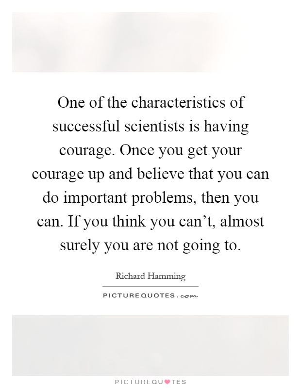 One of the characteristics of successful scientists is having courage. Once you get your courage up and believe that you can do important problems, then you can. If you think you can't, almost surely you are not going to Picture Quote #1