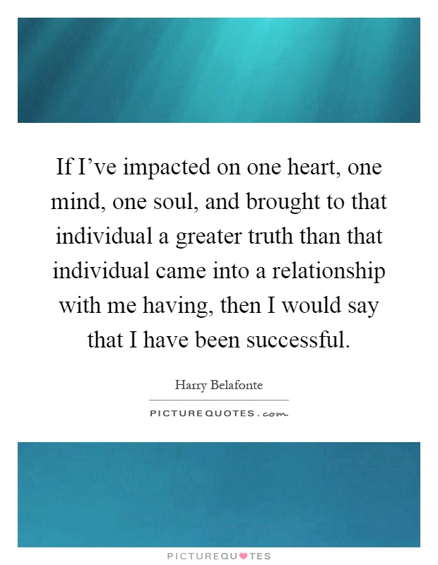 If I've impacted on one heart, one mind, one soul, and brought to that individual a greater truth than that individual came into a relationship with me having, then I would say that I have been successful Picture Quote #1