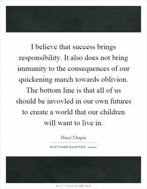 I believe that success brings responsibility. It also does not bring immunity to the consequences of our quickening march towards oblivion. The bottom line is that all of us should be invovled in our own futures to create a world that our children will want to live in Picture Quote #1
