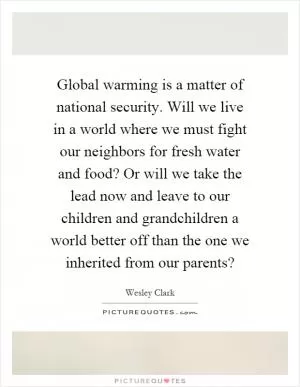 Global warming is a matter of national security. Will we live in a world where we must fight our neighbors for fresh water and food? Or will we take the lead now and leave to our children and grandchildren a world better off than the one we inherited from our parents? Picture Quote #1