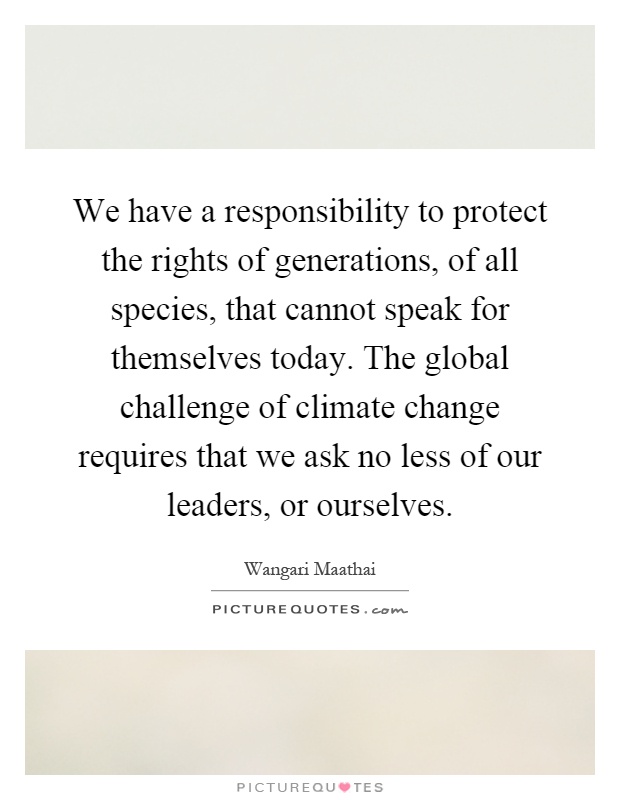 We have a responsibility to protect the rights of generations, of all species, that cannot speak for themselves today. The global challenge of climate change requires that we ask no less of our leaders, or ourselves Picture Quote #1