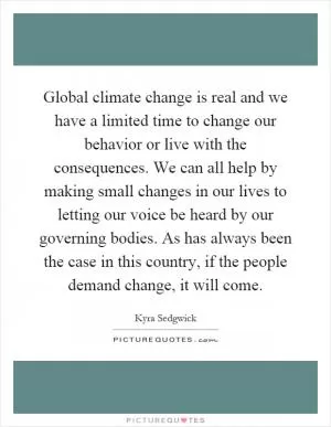 Global climate change is real and we have a limited time to change our behavior or live with the consequences. We can all help by making small changes in our lives to letting our voice be heard by our governing bodies. As has always been the case in this country, if the people demand change, it will come Picture Quote #1
